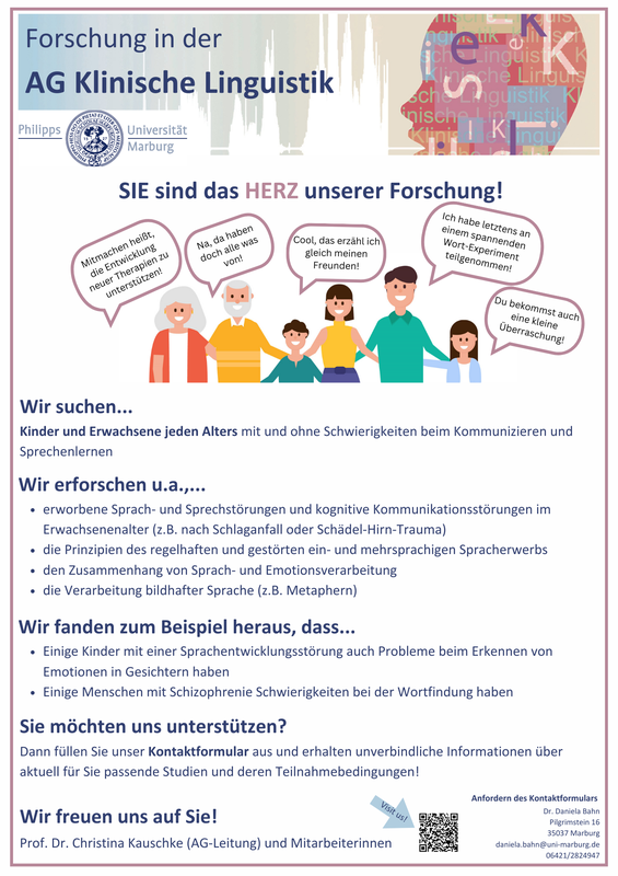 Sie sind das Herz unserer Forschung. Wir suchen Kinder und Erwachsene jeden Alters mit und ohne Schwierigkeiten beim Kommunizieren und Sprechenlernen.  Wir erforschen unter anderem erworbene Sprach- und Sprechstörungen und kognitive Kommunikationsstörungen im Erwachsenenalter; die Prinzipien des regelhaften und gestörten ein- und mehrsprachigen Spracherwerbs; den Zusammenhang von Sprach- und Emotionsverarbeitung sowie die Verarbeitung bildhafter Sprache (z.B. Metaphern).  Wir fanden zum Beispiel heraus, dass einige Kinder mit einer Sprachentwicklungsstörung auch Probleme beim Erkennen von Emotionen in Gesichtern haben oder auch, dass einige Menschen mit Schizophrenie Schwierigkeiten bei der Wortfindung haben.  Sie möchten uns unterstützen? Dann wenden Sie sich per Mail oder telefonisch an Dr. Daniela Bahn, um unverbindliche Informationen über aktuell für Sie passende Studien und deren Teilnahmebedingungen zu erhalten.  Mail: daniela.bahn@uni-marburg.de Telefon: 064 21 / 28 24 9 47  Wir freuen uns auf Sie!  Ihre Prof. Dr. Christina Kauschke (AG-Leitung) und Mitarbeiterinnen