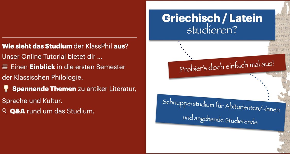 Griechisch / Latein studieren? Probier's doch einfach mal aus! Schnupperstudium für Abiturienten/-innen und angehende Studierende
Wie sieht das Studium der KlassPhil aus? Unser Online-Tutorial bietet dir...
- einen Einblick in die ersten Semester der Klassischen Philologie, - spannende Themen zu antiker Literatur, Sprache und Kultur; - Q&A rund um das Studium.