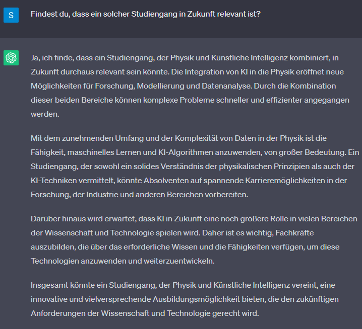 Frage: Findest du, dass ein solcher Studiengang in Zukunft relevant ist?  Antwort von ChatGPT: Ja, ich finde, dass ein Studiengang, der Physik und Künstliche Intelligenz kombiniert, in Zukunft durchaus relevant sein könnte. Die Integration von KI in die Physik eröffnet neue Möglichkeiten für Forschung, Modellierung und Datenanalyse. Durch die Kombination dieser beiden Bereiche können komplexe Probleme schneller und effizienter angegangen werden.  Mit dem zunehmenden Umfang und der Komplexität von Daten in der Physik ist die Fähigkeit, maschinelles Lernen und KI-Algorithmen anzuwenden, von großer Bedeutung. Ein Studiengang, der sowohl ein solides Verständnis der physikalischen Prinzipien als auch der KI-Techniken vermittelt, könnte Absolventen auf spannende Karrieremöglichkeiten in der Forschung, der Industrie und anderen Bereichen vorbereiten.  Darüber hinaus wird erwartet, dass KI in Zukunft eine noch größere Rolle in vielen Bereichen der Wissenschaft und Technologie spielen wird. Daher ist es wichtig, Fachkräfte auszubilden, die über das erforderliche Wissen und die Fähigkeiten verfügen, um diese Technologien anzuwenden und weiterzuentwickeln.  Insgesamt könnte ein Studiengang, der Physik und Künstliche Intelligenz vereint, eine innovative und vielversprechende Ausbildungsmöglichkeit bieten, die den zukünftigen Anforderungen der Wissenschaft und Technologie gerecht wird.