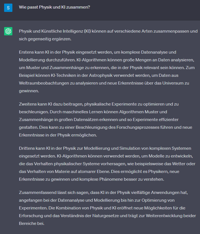 Frage: Wie passt Physik und KI zusammen?  Antwort von ChatGPT: Physik und Künstliche Intelligenz (KI) können auf verschiedene Arten zusammenpassen und sich gegenseitig ergänzen.  Erstens kann KI in der Physik eingesetzt werden, um komplexe Datenanalyse und Modellierung durchzuführen. KI-Algorithmen können große Mengen an Daten analysieren, um Muster und Zusammenhänge zu erkennen, die in der Physik relevant sein können. Zum Beispiel können KI-Techniken in der Astrophysik verwendet werden, um Daten aus Weltraumbeobachtungen zu analysieren und neue Erkenntnisse über das Universum zu gewinnen.  Zweitens kann KI dazu beitragen, physikalische Experimente zu optimieren und zu beschleunigen. Durch maschinelles Lernen können Algorithmen Muster und Zusammenhänge in großen Datensätzen erkennen und so Experimente effizienter gestalten. Dies kann zu einer Beschleunigung des Forschungsprozesses führen und neue Erkenntnisse in der Physik ermöglichen.  Drittens kann KI in der Physik zur Modellierung und Simulation von komplexen Systemen eingesetzt werden. KI-Algorithmen können verwendet werden, um Modelle zu entwickeln, die das Verhalten physikalischer Systeme vorhersagen, wie beispielsweise das Wetter oder das Verhalten von Materie auf atomarer Ebene. Dies ermöglicht es Physikern, neue Erkenntnisse zu gewinnen und komplexe Phänomene besser zu verstehen.  Zusammenfassend lässt sich sagen, dass KI in der Physik vielfältige Anwendungen hat, angefangen bei der Datenanalyse und Modellierung bis hin zur Optimierung von Experimenten. Die Kombination von Physik und KI eröffnet neue Möglichkeiten für die Erforschung und das Verständnis der Naturgesetze und trägt zur Weiterentwicklung beider Bereiche bei.