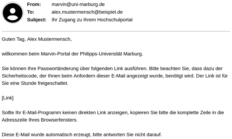 Mail von marvin@uni-marburg.de an alex.mustermensch@beispiel.de, Betreff: "Ihr Zugang zu Ihrem Hochschulportal". Inhalt: Begrüßung von Alex Mustermensch im Marvin-Portal der Philipps-Universität Marburg. Die Passwortänderung kann über einen Link ausgeführt werden, dafür wird der zuvor angezeigte Sicherheitscode benötigt. Der Link ist eine Stunde gültig. Falls der Link nicht direkt anklickbar ist, soll er in die Adresszeile des Browsers kopiert werden. Hinweis: Diese E-Mail wurde automatisch erzeugt, eine Antwort ist nicht möglich.