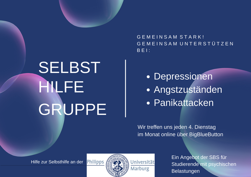 SELBSTHILFEGRUPPE G E M E I N S A M S T A R K ! G E M E I N S A M U N T E R S T Ü T Z E N B E I : Depressionen Angstzuständen Panikattacken Wir treffen uns jeden 4. Dienstag im Monat online über BigBlueButton Hilfe zur Selbsthilfe an der Philipps- Universität Marburg Ein Angebot der SBS für Studierende mit psychischen Belastungen
