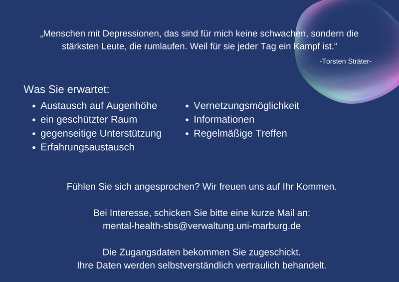 „Menschen mit Depressionen, das sind für mich keine schwachen, sondern die stärksten Leute, die rumlaufen. Weil für sie jeder Tag ein Kampf ist.“-Torsten Sträter- Was Sie erwartet: Austausch auf Augenhöhe, ein geschützter Raum, gegenseitige Unterstützung, Erfahrungsaustausch, Vernetzungsmöglichkeit, Informationen, Regelmäßige Treffen Fühlen Sie sich angesprochen? Wir freuen uns auf Ihr Kommen. Bei Interesse, schicken Sie bitte eine kurze Mail an: mental-health-sbs@verwaltung.uni-marburg.de Die Zugangsdaten bekommen Sie zugeschickt. Ihre Daten werden selbstverständlich vertraulich behandelt.