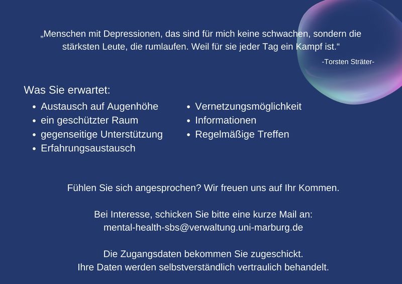 „Menschen mit Depressionen, das sind für mich keine schwachen, sondern die stärksten Leute, die rumlaufen. Weil für sie jeder Tag ein Kampf ist.“-Torsten Sträter-  Was Sie erwartet: Austausch auf Augenhöhe, ein geschützter Raum, gegenseitige Unterstützung, Erfahrungsaustausch, Vernetzungsmöglichkeit, Informationen, Regelmäßige Treffen  Fühlen Sie sich angesprochen? Wir freuen uns auf Ihr Kommen. Bei Interesse, schicken Sie bitte eine kurze Mail an: mental-health-sbs@verwaltung.uni-marburg.de  Die Zugangsdaten bekommen Sie zugeschickt. Ihre Daten werden selbstverständlich vertraulich behandelt.