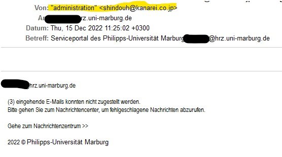 Von: 	'administration' <shindouh@kanarei.co.jp> An: 	...@hrz.uni-marburg.de Datum: 	Thu, 15 Dec 2022 11:25:02 +0300 Betreff: 	Serviceportal des Philipps-Universität Marburg: ...@hrz.uni-marburg.de  ...@hrz.uni-marburg.de  (3) eingehende E-Mails konnten nicht zugestellt werden. Bitte gehen Sie zum Nachrichtencenter, um fehlgeschlagene Nachrichten abzurufen.  Gehe zum Nachrichtenzentrum  2022 © Philipps-Universität Marburg