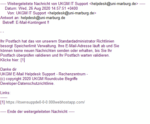 Auf dem Bild ist ein Beispiel einer Phishing-Mail zu sehen, die im Namen des Helpdesk versendet wird. Der Inhalt der E-Mail lautet:  Ihr Postfach hat das von unserem Standardadministrator Richtlinien besorgt Speicherlimit Verwaltung. Ihre E-Mail-Adresse läuft ab und Sie können keine neuen Nachrichten senden oder erhalten, bis Sie Ihr Postfach überprüfen validieren und Ihr Postfach warten validieren. Klicke hier: [1]  Danke dir UKGM E-Mail Helpdesk Support - Rechenzentrum - (c) copyright 2020 UKGM Roundcube Begriffe Developer-Datenschutzrichtlinie.