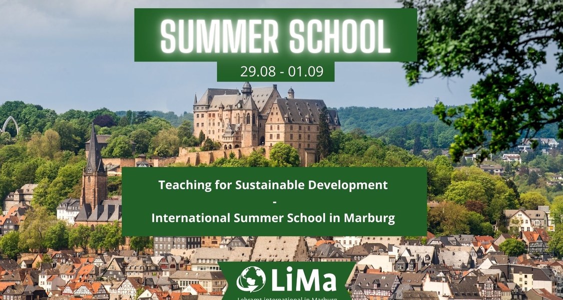 Cover von der Summer School - Teaching for Sustainable Development. Im Hintergrund ist das Marburger Schloss zu sehen, das von grünen Bergen umrahmt wird. Rechts oben in der Ecke kann man die Zweige eines  Baumes erkennen. Unterhalb des Schlosses, das sich selbst auf einem Berg befindet, liegt die Stadt Marburg. 
Im Vordergrund des Bildes ist zentriert ein weißer Schriftzug der mit einem grünen Hintergrund unterlegt ist. Der Schriftzug lautet: "SUMMER SCHOOL 29.08. - 01.09.2023 Teaching for Sustainable Development - International Summer School in Marburg". Zudem ist der Schriftzug des Logos des Projektes LiMa unten in der Mitte des Bildes eingefügt.