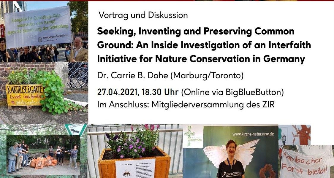 Flyer:
Dr. Carrie B. Dohe (Marburg/Toronto):
Seeking, Inventing and Preserving Common Ground: An Inside Investigation of an Interfaith Initiative for Nature Conservation in Germany 
Dienstag, 27. April 2021, 18:30 Uhr